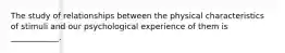 The study of relationships between the physical characteristics of stimuli and our psychological experience of them is ____________.