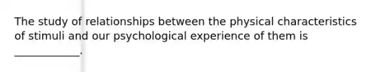 The study of relationships between the physical characteristics of stimuli and our psychological experience of them is ____________.