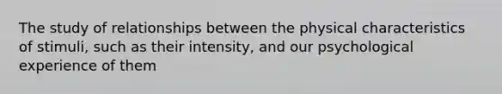 The study of relationships between the physical characteristics of stimuli, such as their intensity, and our psychological experience of them