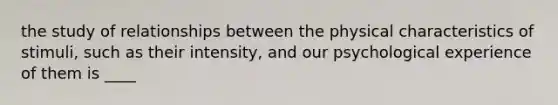 the study of relationships between the physical characteristics of stimuli, such as their intensity, and our psychological experience of them is ____