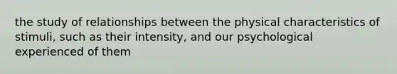 the study of relationships between the physical characteristics of stimuli, such as their intensity, and our psychological experienced of them