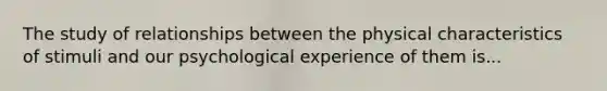 The study of relationships between the physical characteristics of stimuli and our psychological experience of them is...