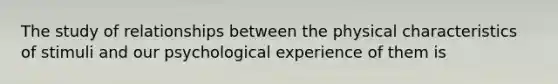 The study of relationships between the physical characteristics of stimuli and our psychological experience of them is