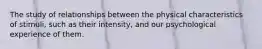 The study of relationships between the physical characteristics of stimuli, such as their intensity, and our psychological experience of them.