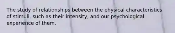 The study of relationships between the physical characteristics of stimuli, such as their intensity, and our psychological experience of them.