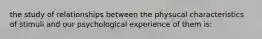 the study of relationships between the physucal characteristics of stimuli and our psychological experience of them is: