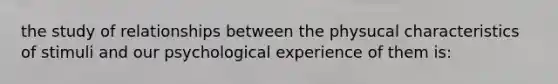 the study of relationships between the physucal characteristics of stimuli and our psychological experience of them is: