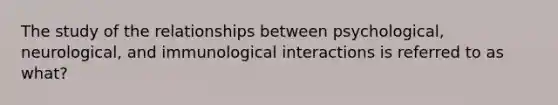 The study of the relationships between psychological, neurological, and immunological interactions is referred to as what?