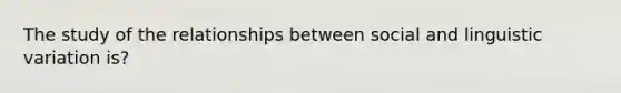 The study of the relationships between social and linguistic variation is?