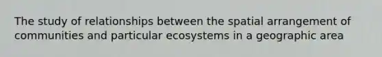 The study of relationships between the spatial arrangement of communities and particular ecosystems in a geographic area