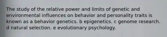 The study of the relative power and limits of genetic and environmental influences on behavior and personality traits is known as a behavior genetics. b epigenetics. c genome research. d natural selection. e evolutionary psychology.