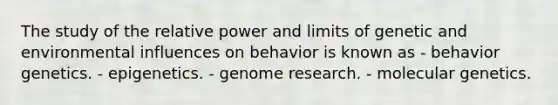 The study of the relative power and limits of genetic and environmental influences on behavior is known as - behavior genetics. - epigenetics. - genome research. - molecular genetics.