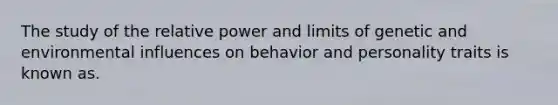 The study of the relative power and limits of genetic and environmental influences on behavior and personality traits is known as.