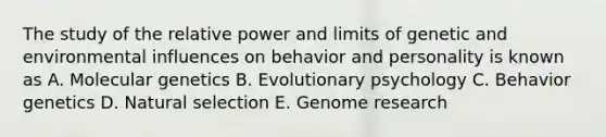 The study of the relative power and limits of genetic and environmental influences on behavior and personality is known as A. Molecular genetics B. Evolutionary psychology C. Behavior genetics D. Natural selection E. Genome research