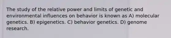 The study of the relative power and limits of genetic and environmental influences on behavior is known as A) molecular genetics. B) epigenetics. C) behavior genetics. D) genome research.