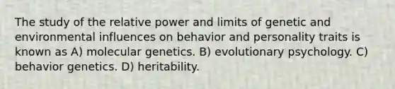 The study of the relative power and limits of genetic and environmental influences on behavior and personality traits is known as A) molecular genetics. B) evolutionary psychology. C) behavior genetics. D) heritability.