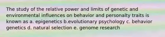 The study of the relative power and limits of genetic and environmental influences on behavior and personalty traits is known as a. epigenetics b.evolutionary psychology c. behavior genetics d. natural selection e. genome research