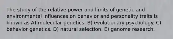 The study of the relative power and limits of genetic and environmental influences on behavior and personality traits is known as A) molecular genetics. B) evolutionary psychology. C) behavior genetics. D) natural selection. E) genome research.