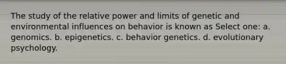 The study of the relative power and limits of genetic and environmental influences on behavior is known as Select one: a. genomics. b. epigenetics. c. behavior genetics. d. evolutionary psychology.