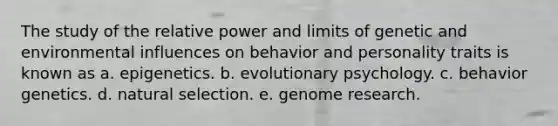 The study of the relative power and limits of genetic and environmental influences on behavior and personality traits is known as a. epigenetics. b. evolutionary psychology. c. behavior genetics. d. natural selection. e. genome research.