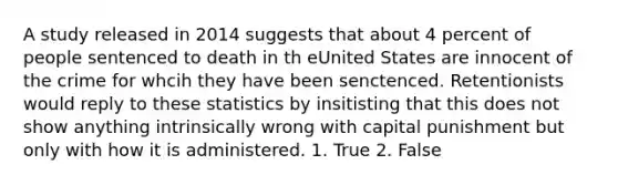 A study released in 2014 suggests that about 4 percent of people sentenced to death in th eUnited States are innocent of the crime for whcih they have been senctenced. Retentionists would reply to these statistics by insitisting that this does not show anything intrinsically wrong with capital punishment but only with how it is administered. 1. True 2. False