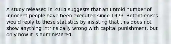 A study released in 2014 suggests that an untold number of innocent people have been executed since 1973. Retentionists would reply to these statistics by insisting that this does not show anything intrinsically wrong with capital punishment, but only how it is administered.