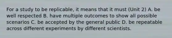 For a study to be replicable, it means that it must (Unit 2) A. be well respected B. have multiple outcomes to show all possible scenarios C. be accepted by the general public D. be repeatable across different experiments by different scientists.