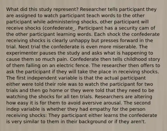 What did this study represent? Researcher tells participant they are assigned to watch participant teach words to the other participant while administering shocks, other participant will receive shocks (confederate_. Participant has a security cam of the other participant learning words. Each shock the confederate receiving shocks is clearly unhappy but presses forward in the trial. Next trial the confederate is even more miserable. The experimenter pauses the study and asks what is happening to cause them so much pain. Confederate then tells childhood story of them falling on an electric fence. The researcher then offers to ask the participant if they will take the place in receiving shocks. The first independent variable is that the actual participant either were told their role was to watch the participant for two trials and then go home or they were told that they need to be watching the shocks for all ten trials. Researchers are altering how easy it is for them to avoid aversive arousal. The second indep variable is whether they had empathy for the person receiving shocks: They participant either learns the confederate is very similar to them in their background or if they aren't. ​