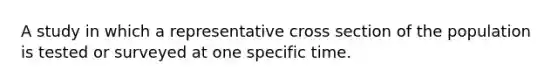 A study in which a representative cross section of the population is tested or surveyed at one specific time.