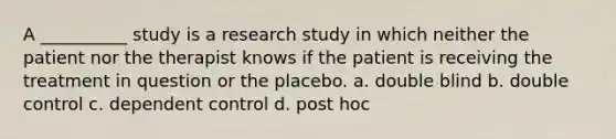 A __________ study is a research study in which neither the patient nor the therapist knows if the patient is receiving the treatment in question or the placebo. a. double blind b. double control c. dependent control d. post hoc