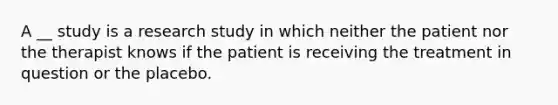 A __ study is a research study in which neither the patient nor the therapist knows if the patient is receiving the treatment in question or the placebo.