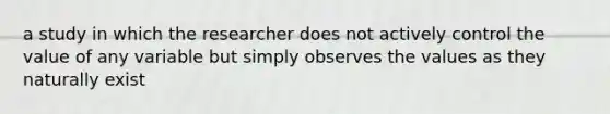 a study in which the researcher does not actively control the value of any variable but simply observes the values as they naturally exist