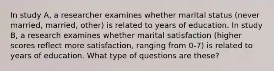 In study A, a researcher examines whether marital status (never married, married, other) is related to years of education. In study B, a research examines whether marital satisfaction (higher scores reflect more satisfaction, ranging from 0-7) is related to years of education. What type of questions are these?