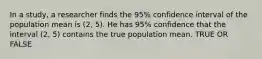 In a study, a researcher finds the 95% confidence interval of the population mean is (2, 5). He has 95% confidence that the interval (2, 5) contains the true population mean. TRUE OR FALSE