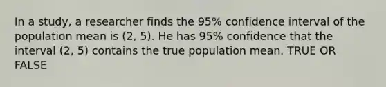 In a study, a researcher finds the 95% confidence interval of the population mean is (2, 5). He has 95% confidence that the interval (2, 5) contains the true population mean. TRUE OR FALSE