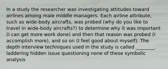 In a study the researcher was investigating attitudes toward airlines among male middle managers. Each airline attribute, such as wide-body aircrafts, was probed (why do you like to travel in wide-body aircrafts?) to determine why it was important (I can get more work done) and then that reason was probed (I accomplish more), and so on (I feel good about myself). The depth interview techniques used in the study is called ________. laddering hidden issue questioning none of these symbolic analysis