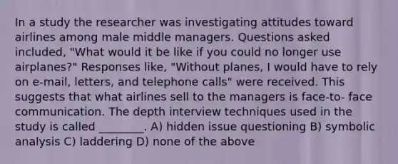 In a study the researcher was investigating attitudes toward airlines among male middle managers. Questions asked included, "What would it be like if you could no longer use airplanes?" Responses like, "Without planes, I would have to rely on e-mail, letters, and telephone calls" were received. This suggests that what airlines sell to the managers is face-to- face communication. The depth interview techniques used in the study is called ________. A) hidden issue questioning B) symbolic analysis C) laddering D) none of the above