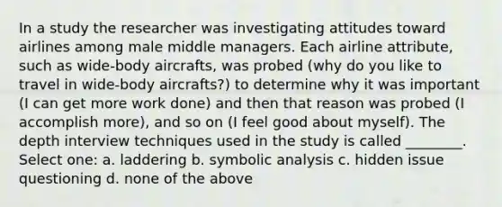 In a study the researcher was investigating attitudes toward airlines among male middle managers. Each airline attribute, such as wide-body aircrafts, was probed (why do you like to travel in wide-body aircrafts?) to determine why it was important (I can get more work done) and then that reason was probed (I accomplish more), and so on (I feel good about myself). The depth interview techniques used in the study is called ________. Select one: a. laddering b. symbolic analysis c. hidden issue questioning d. none of the above