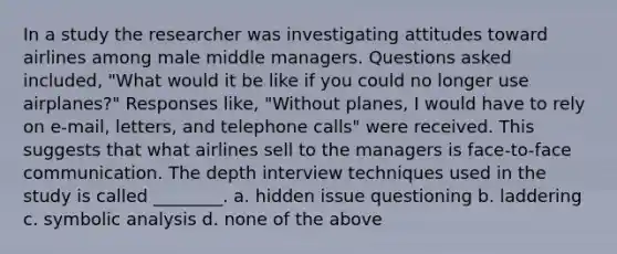 In a study the researcher was investigating attitudes toward airlines among male middle managers. Questions asked included, "What would it be like if you could no longer use airplanes?" Responses like, "Without planes, I would have to rely on e-mail, letters, and telephone calls" were received. This suggests that what airlines sell to the managers is face-to-face communication. The depth interview techniques used in the study is called ________. a. hidden issue questioning b. laddering c. symbolic analysis d. none of the above