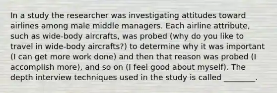 In a study the researcher was investigating attitudes toward airlines among male middle managers. Each airline attribute, such as wide-body aircrafts, was probed (why do you like to travel in wide-body aircrafts?) to determine why it was important (I can get more work done) and then that reason was probed (I accomplish more), and so on (I feel good about myself). The depth interview techniques used in the study is called ________.