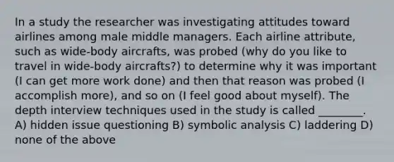 In a study the researcher was investigating attitudes toward airlines among male middle managers. Each airline attribute, such as wide-body aircrafts, was probed (why do you like to travel in wide-body aircrafts?) to determine why it was important (I can get more work done) and then that reason was probed (I accomplish more), and so on (I feel good about myself). The depth interview techniques used in the study is called ________. A) hidden issue questioning B) symbolic analysis C) laddering D) none of the above