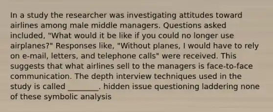 In a study the researcher was investigating attitudes toward airlines among male middle managers. Questions asked included, "What would it be like if you could no longer use airplanes?" Responses like, "Without planes, I would have to rely on e-mail, letters, and telephone calls" were received. This suggests that what airlines sell to the managers is face-to-face communication. The depth interview techniques used in the study is called ________. hidden issue questioning laddering none of these symbolic analysis