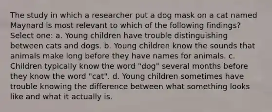 The study in which a researcher put a dog mask on a cat named Maynard is most relevant to which of the following findings? Select one: a. Young children have trouble distinguishing between cats and dogs. b. Young children know the sounds that animals make long before they have names for animals. c. Children typically know the word "dog" several months before they know the word "cat". d. Young children sometimes have trouble knowing the difference between what something looks like and what it actually is.