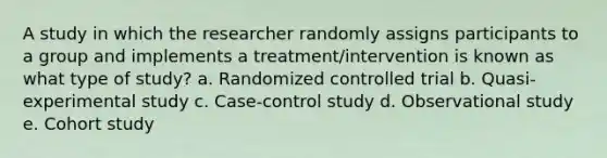 A study in which the researcher randomly assigns participants to a group and implements a treatment/intervention is known as what type of study? a. Randomized controlled trial b. Quasi-experimental study c. Case-control study d. Observational study e. Cohort study