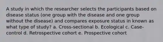 A study in which the researcher selects the participants based on disease status (one group with the disease and one group without the disease) and compares exposure status in known as what type of study? a. Cross-sectional b. Ecological c. Case-control d. Retrospective cohort e. Prospective cohort