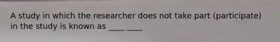 A study in which the researcher does not take part (participate) in the study is known as ____ ____