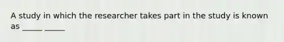 A study in which the researcher takes part in the study is known as _____ _____