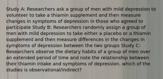 Study A: Researchers ask a group of men with mild depression to volunteer to take a thiamin supplement and then measure changes in symptoms of depression in those who agreed to participate Study B: Researchers randomly assign a group of men with mild depression to take either a placebo or a thiamin supplement and then measure differences in the changes in symptoms of depression between the two groups Study C: Researchers observe the dietary habits of a group of men over an extended period of time and note the relationship between their thiamin intake and symptoms of depression. which of the studies is observational/indirect?