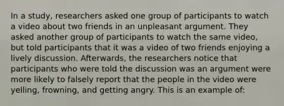 In a study, researchers asked one group of participants to watch a video about two friends in an unpleasant argument. They asked another group of participants to watch the same video, but told participants that it was a video of two friends enjoying a lively discussion. Afterwards, the researchers notice that participants who were told the discussion was an argument were more likely to falsely report that the people in the video were yelling, frowning, and getting angry. This is an example of: