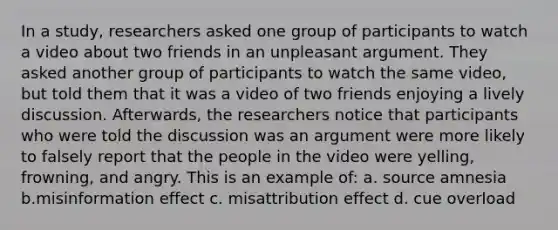 In a study, researchers asked one group of participants to watch a video about two friends in an unpleasant argument. They asked another group of participants to watch the same video, but told them that it was a video of two friends enjoying a lively discussion. Afterwards, the researchers notice that participants who were told the discussion was an argument were more likely to falsely report that the people in the video were yelling, frowning, and angry. This is an example of: a. source amnesia b.misinformation effect c. misattribution effect d. cue overload